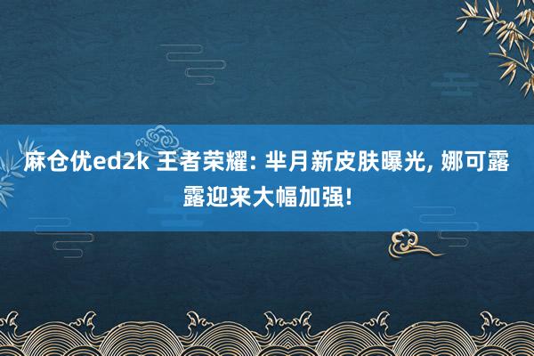 麻仓优ed2k 王者荣耀: 芈月新皮肤曝光， 娜可露露迎来大幅加强!