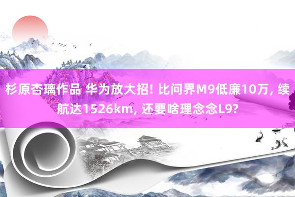 杉原杏璃作品 华为放大招! 比问界M9低廉10万， 续航达1526km， 还要啥理念念L9?