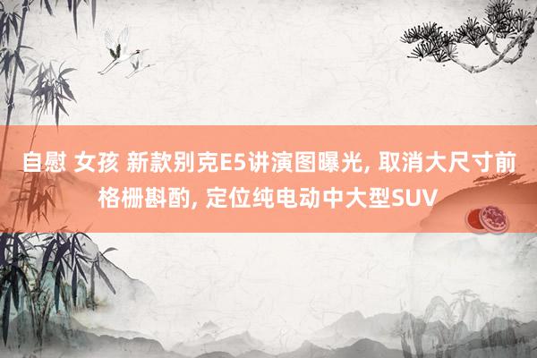自慰 女孩 新款别克E5讲演图曝光， 取消大尺寸前格栅斟酌， 定位纯电动中大型SUV
