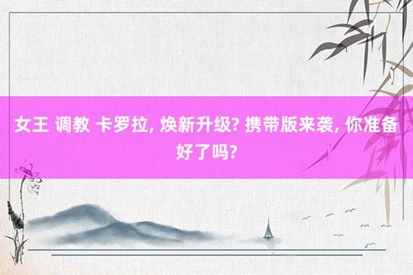 女王 调教 卡罗拉， 焕新升级? 携带版来袭， 你准备好了吗?