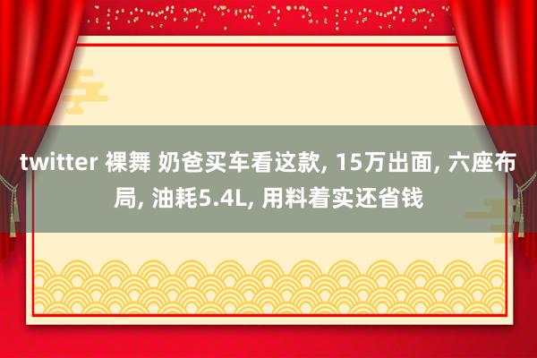 twitter 裸舞 奶爸买车看这款， 15万出面， 六座布局， 油耗5.4L， 用料着实还省钱