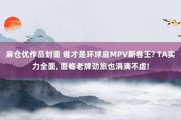 麻仓优作品封面 谁才是环球庭MPV新卷王? TA实力全面， 面临老牌劲旅也涓滴不虚!