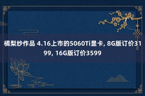橘梨纱作品 4.16上市的5060Ti显卡， 8G版订价3199， 16G版订价3599