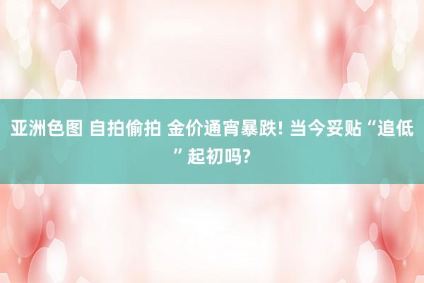 亚洲色图 自拍偷拍 金价通宵暴跌! 当今妥贴“追低”起初吗?