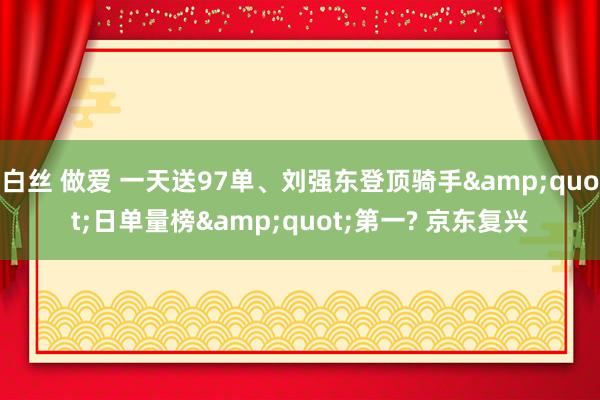 白丝 做爱 一天送97单、刘强东登顶骑手&quot;日单量榜&quot;第一? 京东复兴