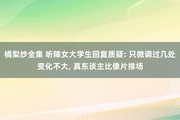 橘梨纱全集 听障女大学生回复质疑: 只微调过几处变化不大， 真东谈主比像片排场