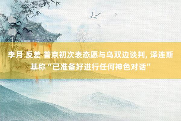 李月 反差 普京初次表态愿与乌双边谈判， 泽连斯基称“已准备好进行任何神色对话”