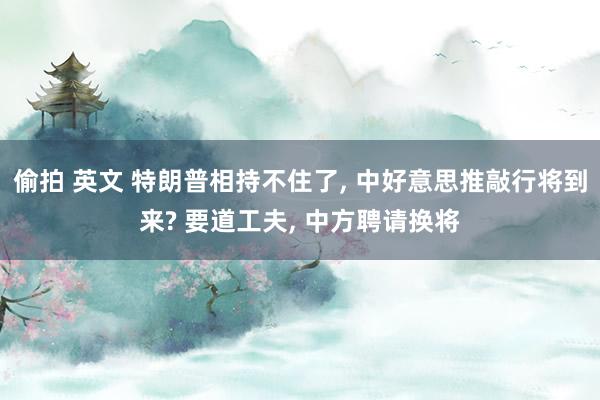 偷拍 英文 特朗普相持不住了， 中好意思推敲行将到来? 要道工夫， 中方聘请换将
