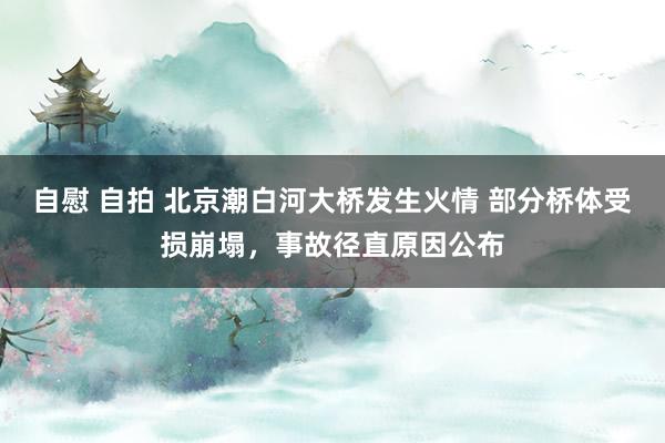 自慰 自拍 北京潮白河大桥发生火情 部分桥体受损崩塌，事故径直原因公布