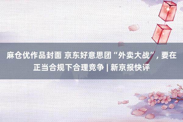 麻仓优作品封面 京东好意思团“外卖大战”， 要在正当合规下合理竞争 | 新京报快评