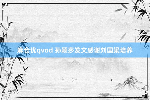 麻仓优qvod 孙颖莎发文感谢刘国梁培养