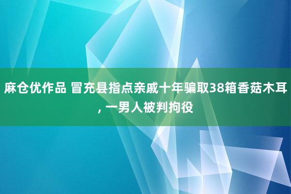 麻仓优作品 冒充县指点亲戚十年骗取38箱香菇木耳， 一男人被判拘役