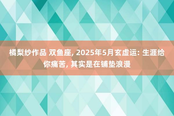 橘梨纱作品 双鱼座， 2025年5月玄虚运: 生涯给你痛苦， 其实是在铺垫浪漫