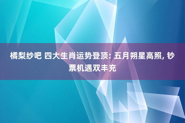 橘梨纱吧 四大生肖运势登顶: 五月朔星高照， 钞票机遇双丰充