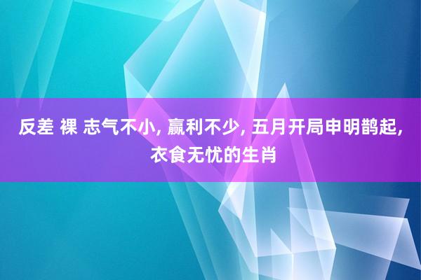 反差 裸 志气不小， 赢利不少， 五月开局申明鹊起， 衣食无忧的生肖