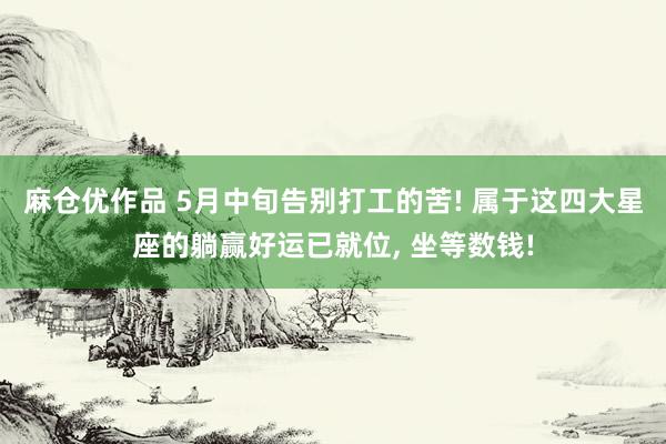 麻仓优作品 5月中旬告别打工的苦! 属于这四大星座的躺赢好运已就位， 坐等数钱!