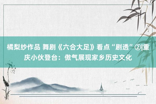 橘梨纱作品 舞剧《六合大足》看点“剧透”②|重庆小伙登台：傲气展现家乡历史文化