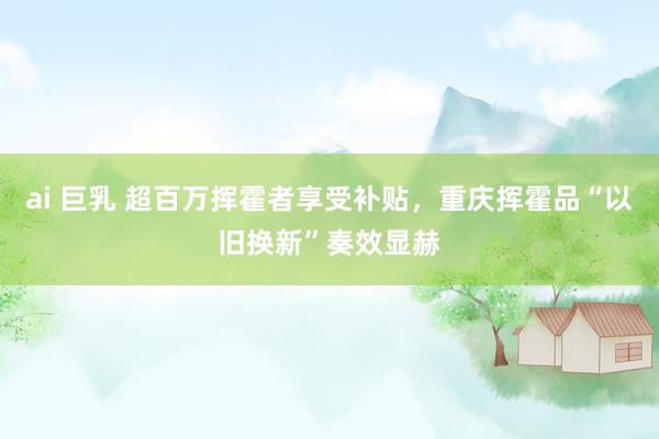 ai 巨乳 超百万挥霍者享受补贴，重庆挥霍品“以旧换新”奏效显赫