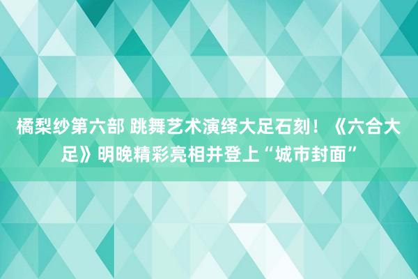 橘梨纱第六部 跳舞艺术演绎大足石刻！《六合大足》明晚精彩亮相并登上“城市封面”
