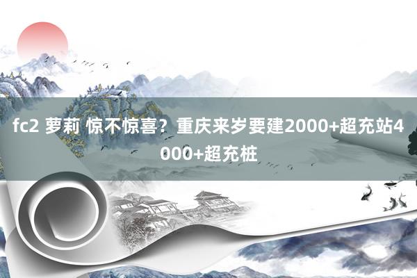 fc2 萝莉 惊不惊喜？重庆来岁要建2000+超充站4000+超充桩