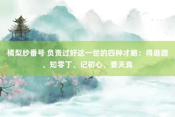 橘梨纱番号 负责过好这一世的四种才略：得磨蹭、知零丁、记初心、要天真