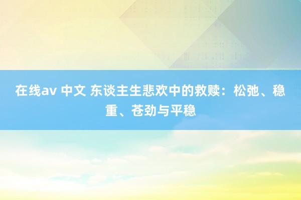 在线av 中文 东谈主生悲欢中的救赎：松弛、稳重、苍劲与平稳