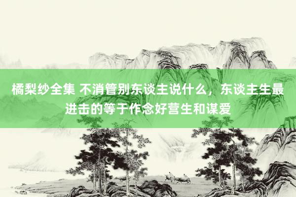 橘梨纱全集 不消管别东谈主说什么，东谈主生最进击的等于作念好营生和谋爱