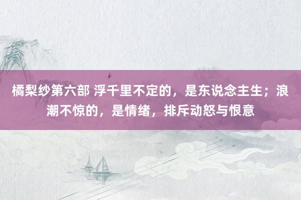 橘梨纱第六部 浮千里不定的，是东说念主生；浪潮不惊的，是情绪，排斥动怒与恨意