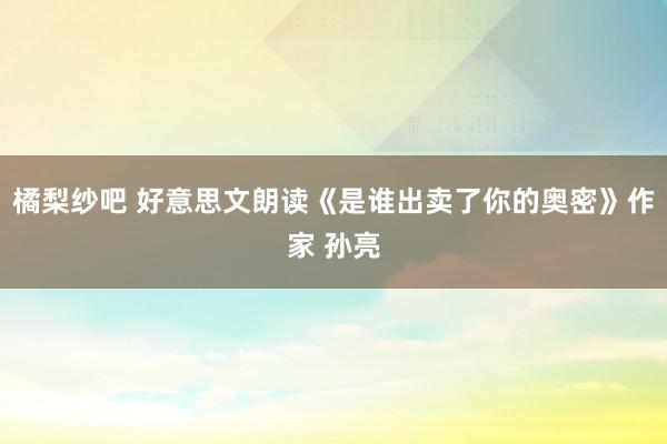 橘梨纱吧 好意思文朗读《是谁出卖了你的奥密》作家 孙亮