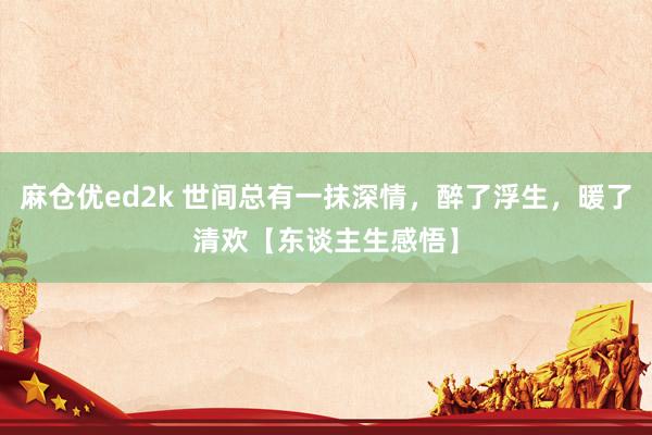 麻仓优ed2k 世间总有一抹深情，醉了浮生，暖了清欢【东谈主生感悟】