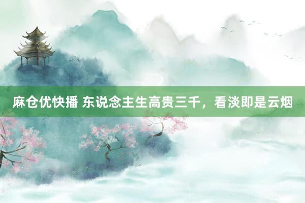 麻仓优快播 东说念主生高贵三千，看淡即是云烟
