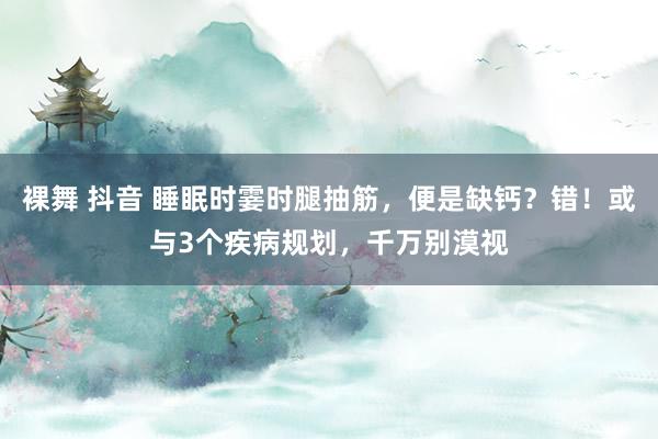裸舞 抖音 睡眠时霎时腿抽筋，便是缺钙？错！或与3个疾病规划，千万别漠视