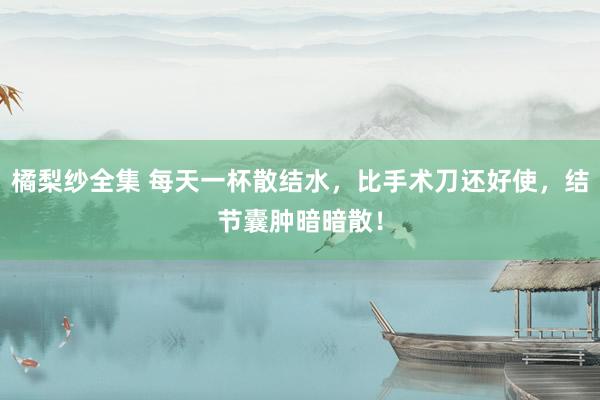 橘梨纱全集 每天一杯散结水，比手术刀还好使，结节囊肿暗暗散！