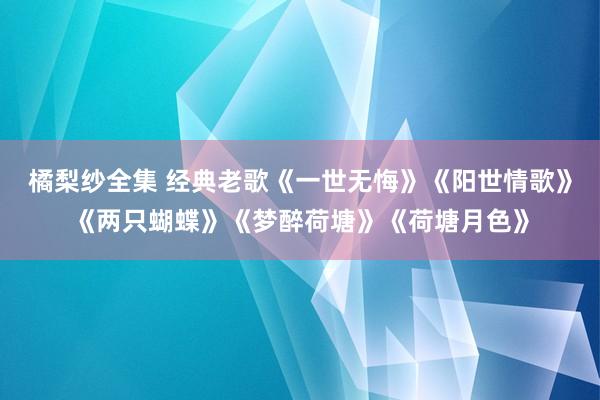 橘梨纱全集 经典老歌《一世无悔》《阳世情歌》《两只蝴蝶》《梦醉荷塘》《荷塘月色》