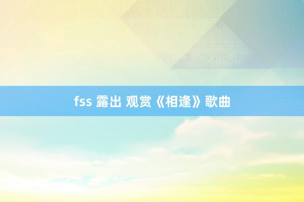 fss 露出 观赏《相逢》歌曲