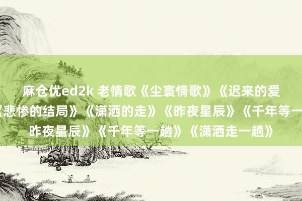 麻仓优ed2k 老情歌《尘寰情歌》《迟来的爱》《果然好思你》《悲惨的结局》《潇洒的走》《昨夜星辰》《千年等一趟》《潇洒走一趟》