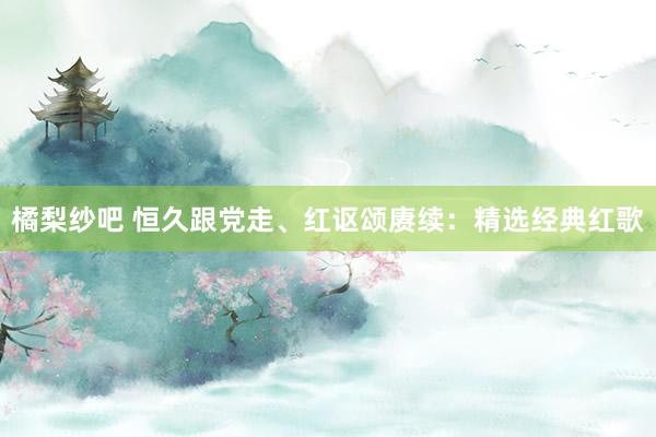 橘梨纱吧 恒久跟党走、红讴颂赓续：精选经典红歌