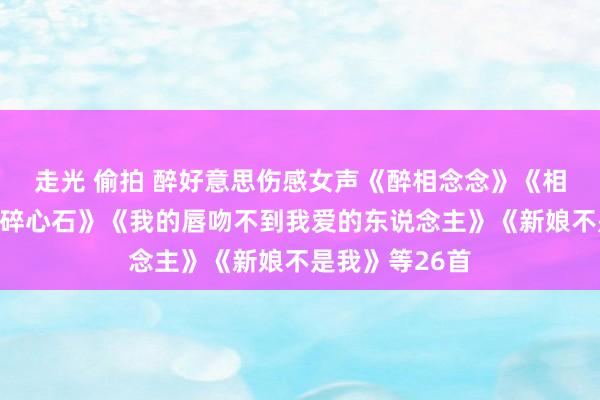走光 偷拍 醉好意思伤感女声《醉相念念》《相念念的债》《碎心石》《我的唇吻不到我爱的东说念主》《新娘不是我》等26首