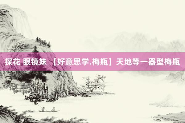 探花 眼镜妹 【好意思学.梅瓶】天地等一器型梅瓶