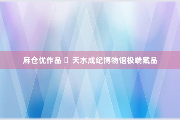 麻仓优作品 ✨天水成纪博物馆极端藏品
