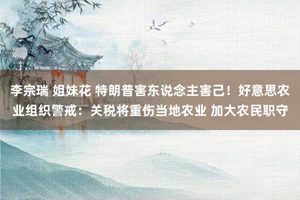 李宗瑞 姐妹花 特朗普害东说念主害己！好意思农业组织警戒：关税将重伤当地农业 加大农民职守