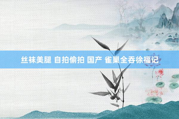 丝袜美腿 自拍偷拍 国产 雀巢全吞徐福记