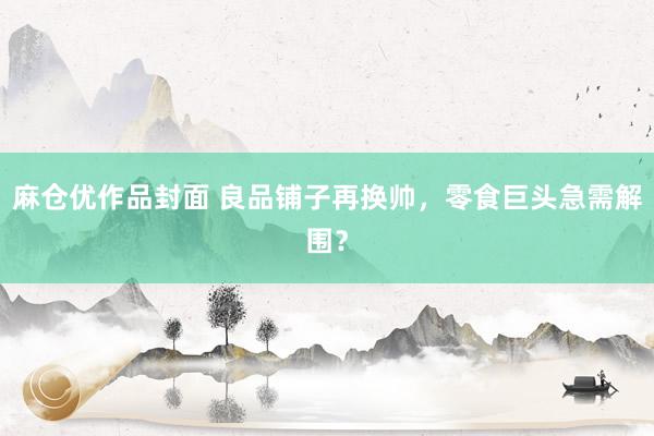 麻仓优作品封面 良品铺子再换帅，零食巨头急需解围？