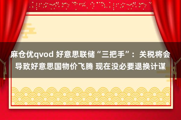 麻仓优qvod 好意思联储“三把手”：关税将会导致好意思国物价飞腾 现在没必要退换计谋