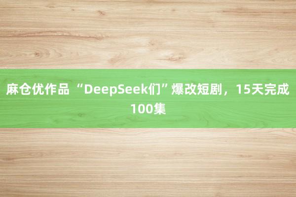 麻仓优作品 “DeepSeek们”爆改短剧，15天完成100集