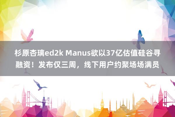 杉原杏璃ed2k Manus欲以37亿估值硅谷寻融资！发布仅三周，线下用户约聚场场满员