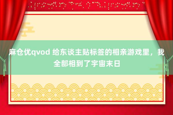 麻仓优qvod 给东谈主贴标签的相亲游戏里，我全部相到了宇宙末日